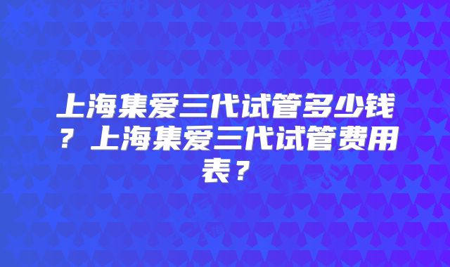 上海集爱三代试管多少钱？上海集爱三代试管费用表？