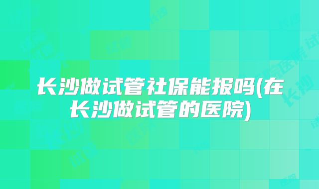 长沙做试管社保能报吗(在长沙做试管的医院)