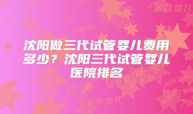 沈阳做三代试管婴儿费用多少？沈阳三代试管婴儿医院排名