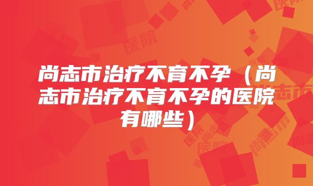 尚志市治疗不育不孕（尚志市治疗不育不孕的医院有哪些）
