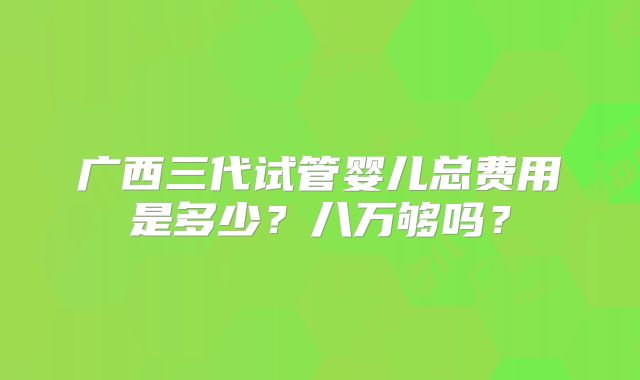广西三代试管婴儿总费用是多少？八万够吗？
