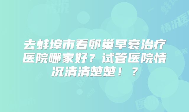 去蚌埠市看卵巢早衰治疗医院哪家好？试管医院情况清清楚楚！？