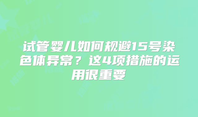 试管婴儿如何规避15号染色体异常？这4项措施的运用很重要