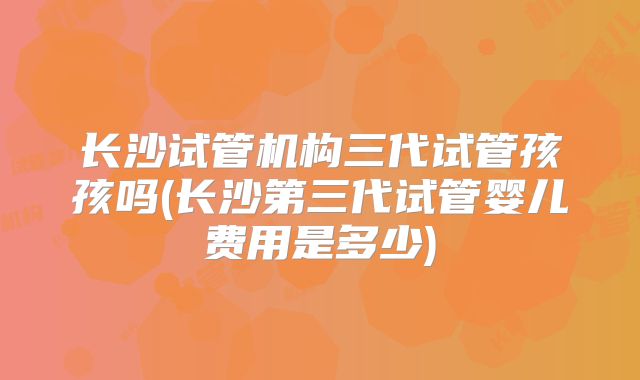 长沙试管机构三代试管孩孩吗(长沙第三代试管婴儿费用是多少)