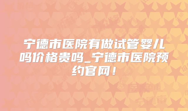 宁德市医院有做试管婴儿吗价格贵吗_宁德市医院预约官网！