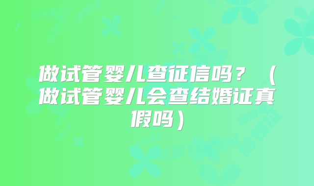 做试管婴儿查征信吗？（做试管婴儿会查结婚证真假吗）