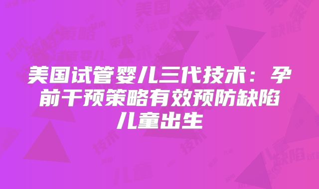 美国试管婴儿三代技术：孕前干预策略有效预防缺陷儿童出生
