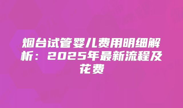 烟台试管婴儿费用明细解析：2025年最新流程及花费