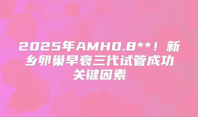 2025年AMH0.8**！新乡卵巢早衰三代试管成功关键因素