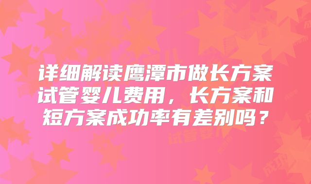 详细解读鹰潭市做长方案试管婴儿费用，长方案和短方案成功率有差别吗？