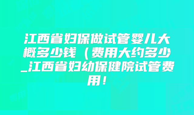 江西省妇保做试管婴儿大概多少钱（费用大约多少_江西省妇幼保健院试管费用！