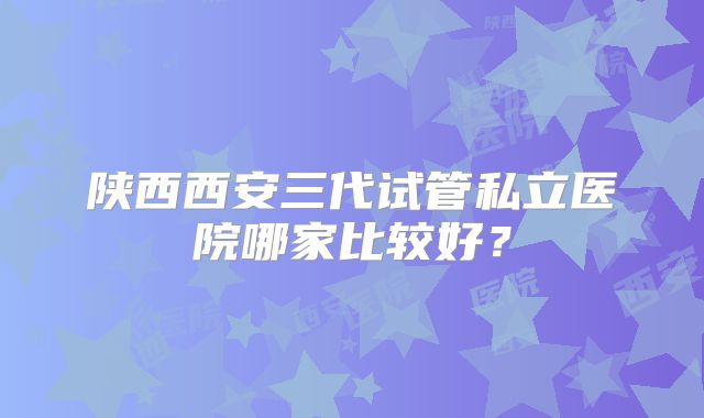 陕西西安三代试管私立医院哪家比较好？