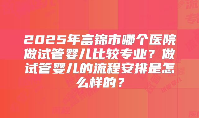 2025年富锦市哪个医院做试管婴儿比较专业?做试管婴儿的流程安排是怎么样的?