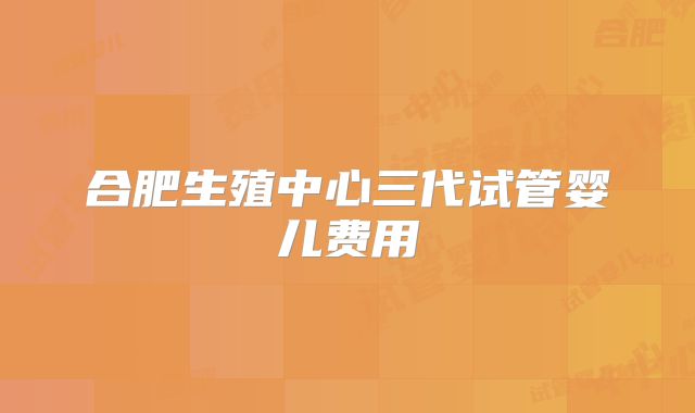 合肥生殖中心三代试管婴儿费用