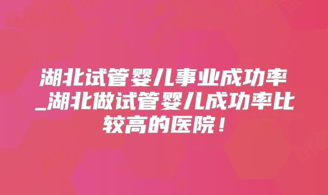 湖北试管婴儿事业成功率_湖北做试管婴儿成功率比较高的医院!