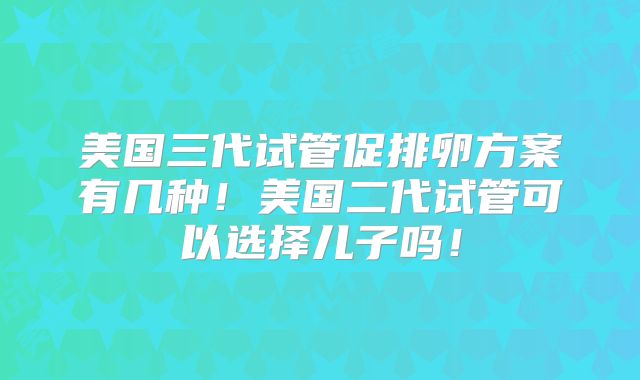 美国三代试管促排卵方案有几种！美国二代试管可以选择儿子吗！