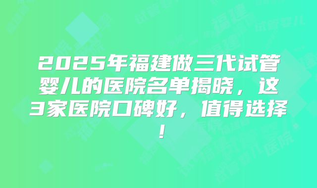 2025年福建做三代试管婴儿的医院名单揭晓，这3家医院口碑好，值得选择！