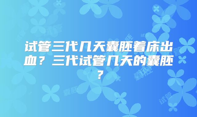 试管三代几天囊胚着床出血?三代试管几天的囊胚?