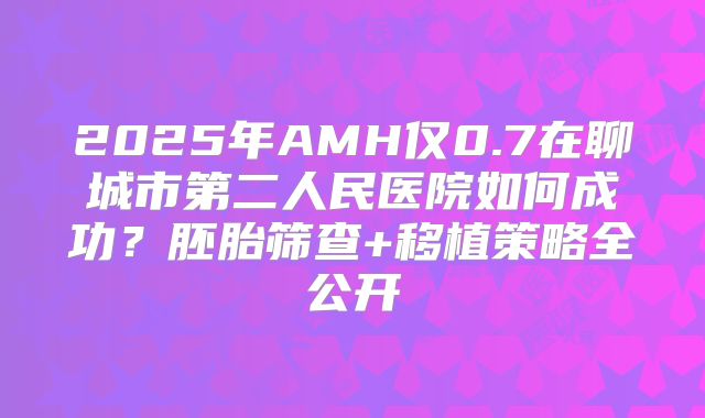 2025年AMH仅0.7在聊城市第二人民医院如何成功？胚胎筛查+移植策略全公开