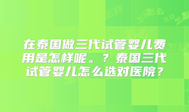 在泰国做三代试管婴儿费用是怎样呢。？泰国三代试管婴儿怎么选对医院？