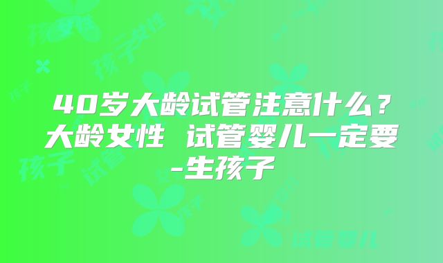 40岁大龄试管注意什么？大龄女性 试管婴儿一定要-生孩子