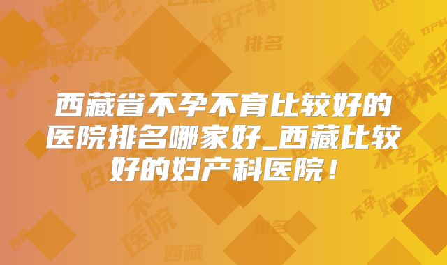 西藏省不孕不育比较好的医院排名哪家好_西藏比较好的妇产科医院！