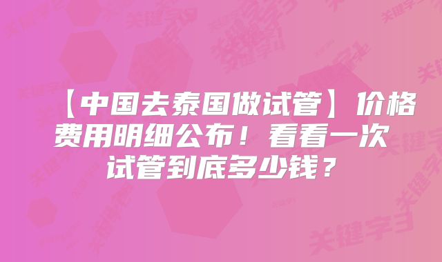 【中国去泰国做试管】价格费用明细公布！看看一次试管到底多少钱？