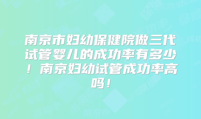 南京市妇幼保健院做三代试管婴儿的成功率有多少!南京妇幼试管成功率高吗!