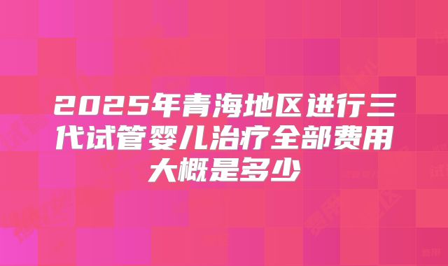 2025年青海地区进行三代试管婴儿治疗全部费用大概是多少