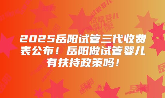 2025岳阳试管三代收费表公布!岳阳做试管婴儿有扶持政策吗!