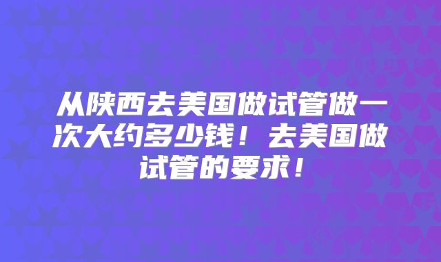 从陕西去美国做试管做一次大约多少钱！去美国做试管的要求！