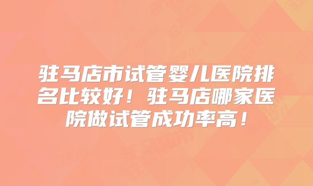 驻马店市试管婴儿医院排名比较好！驻马店哪家医院做试管成功率高！