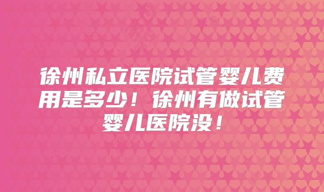 徐州私立医院试管婴儿费用是多少！徐州有做试管婴儿医院没！