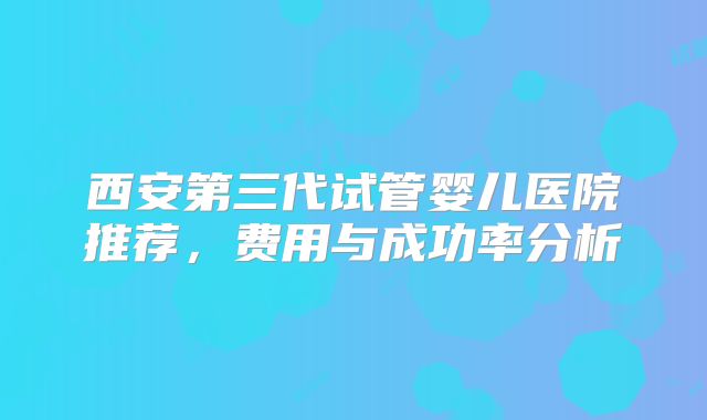 西安第三代试管婴儿医院推荐，费用与成功率分析