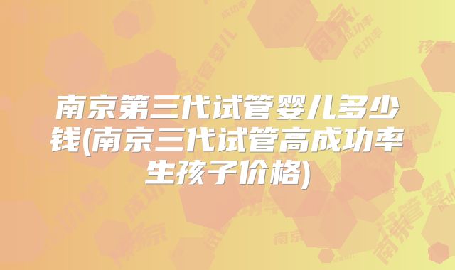 南京第三代试管婴儿多少钱(南京三代试管高成功率生孩子价格)