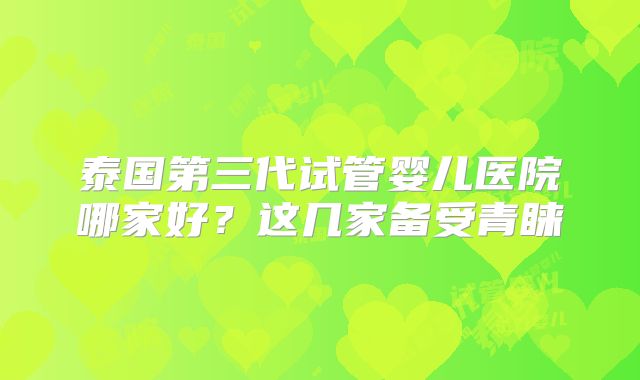泰国第三代试管婴儿医院哪家好？这几家备受青睐