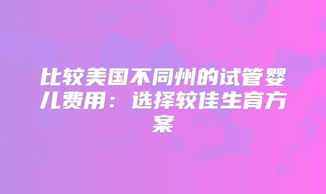 比较美国不同州的试管婴儿费用:选择较佳生育方案