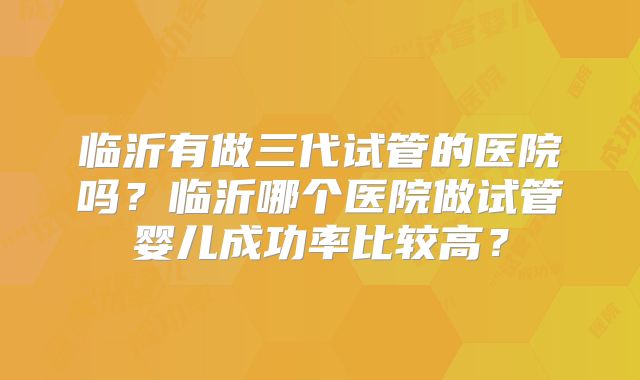 临沂有做三代试管的医院吗？临沂哪个医院做试管婴儿成功率比较高？