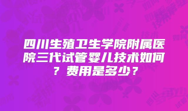 四川生殖卫生学院附属医院三代试管婴儿技术如何?费用是多少?