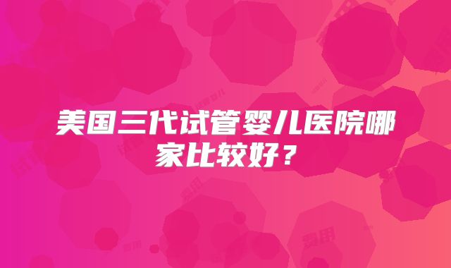 美国三代试管婴儿医院哪家比较好？