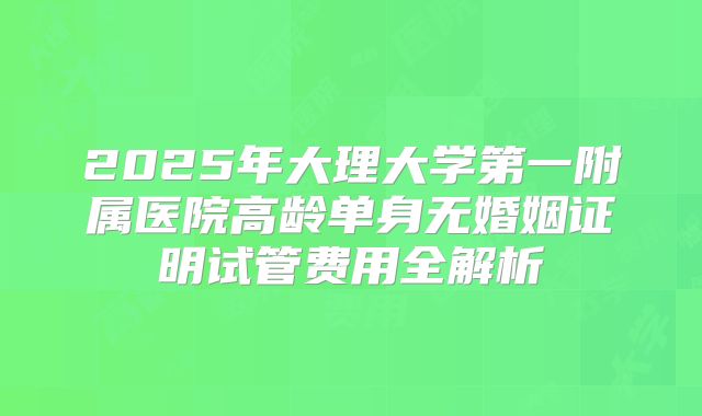 2025年大理大学第一附属医院高龄单身无婚姻证明试管费用全解析