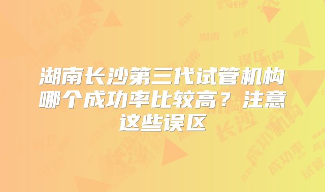 湖南长沙第三代试管机构哪个成功率比较高？注意这些误区