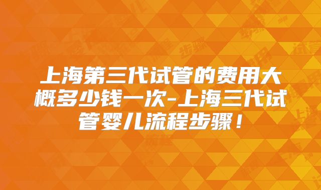 上海第三代试管的费用大概多少钱一次-上海三代试管婴儿流程步骤!