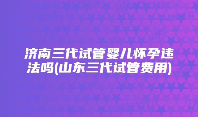 济南三代试管婴儿怀孕违法吗(山东三代试管费用)