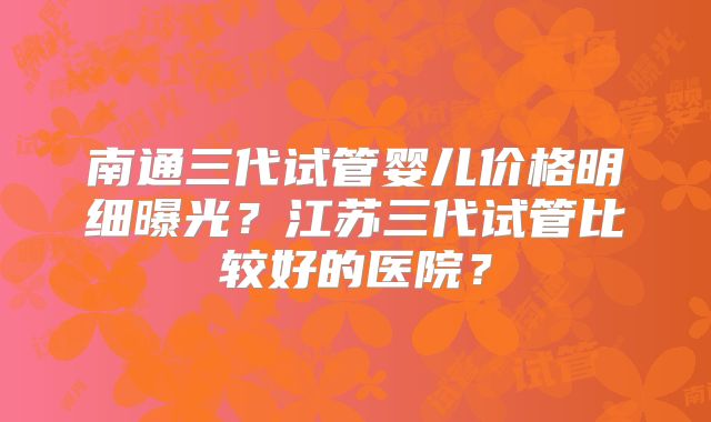 南通三代试管婴儿价格明细曝光？江苏三代试管比较好的医院？