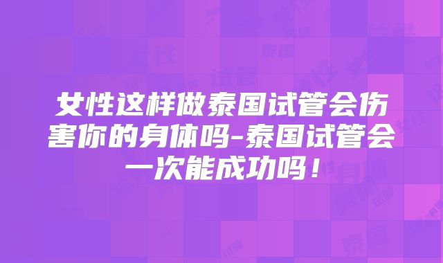 女性这样做泰国试管会伤害你的身体吗-泰国试管会一次能成功吗！