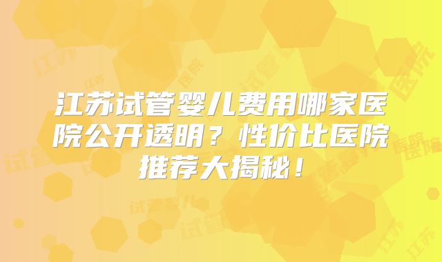 江苏试管婴儿费用哪家医院公开透明？性价比医院推荐大揭秘！