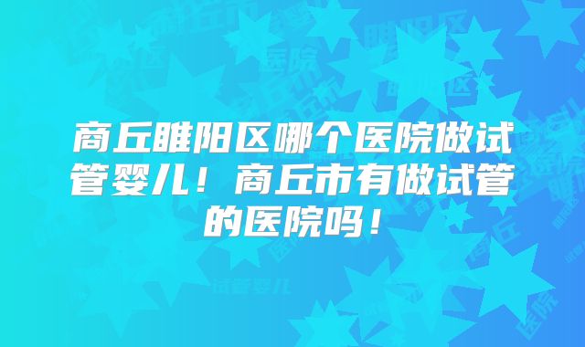 商丘睢阳区哪个医院做试管婴儿！商丘市有做试管的医院吗！