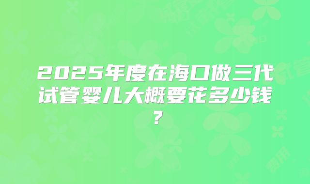 2025年度在海口做三代试管婴儿大概要花多少钱？