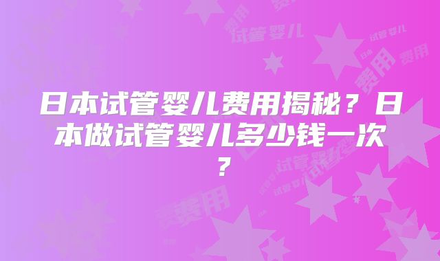 日本试管婴儿费用揭秘？日本做试管婴儿多少钱一次？